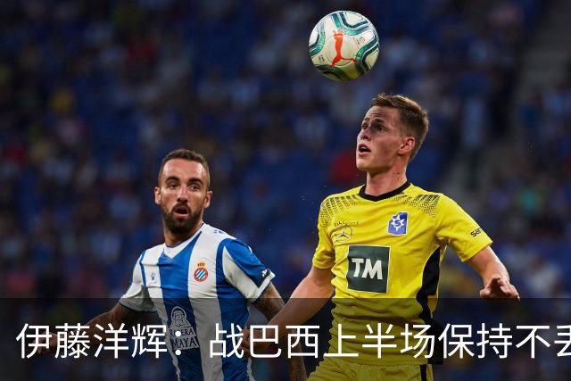 伊藤洋辉：战巴西上半场保持不丢球，下半场自然会有可乘之机