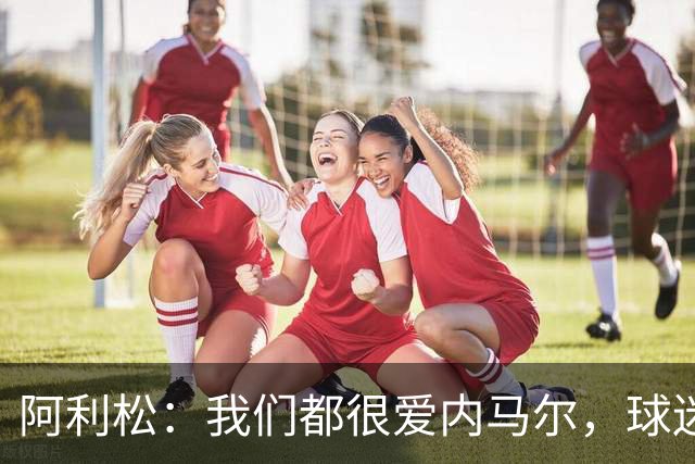 阿利松：我们都很爱内马尔，球迷的欢呼体现了我们对他回归的感受